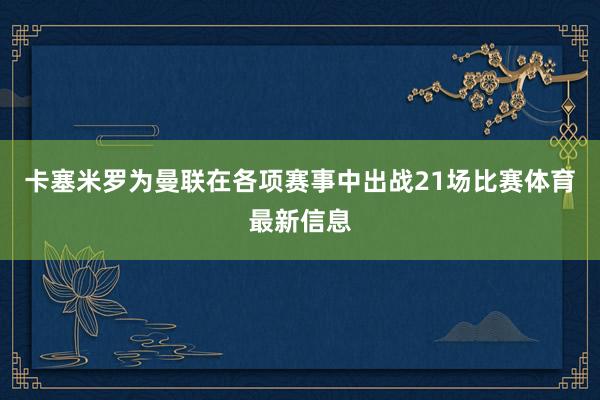 卡塞米罗为曼联在各项赛事中出战21场比赛体育最新信息