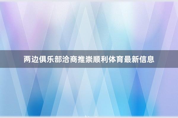 两边俱乐部洽商推崇顺利体育最新信息