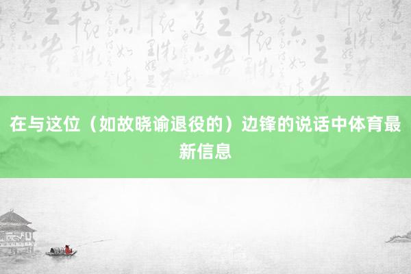 在与这位（如故晓谕退役的）边锋的说话中体育最新信息
