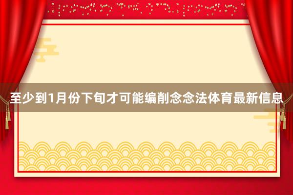 至少到1月份下旬才可能编削念念法体育最新信息