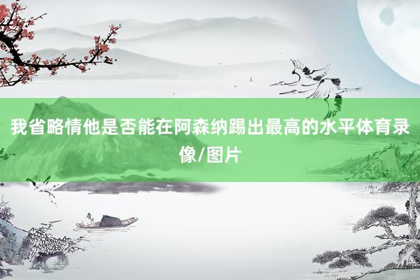 我省略情他是否能在阿森纳踢出最高的水平体育录像/图片