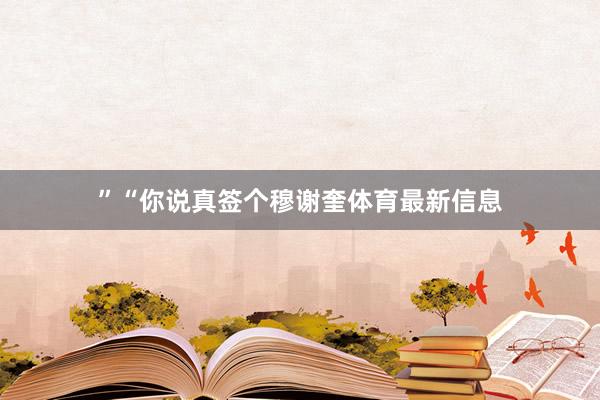 ”“你说真签个穆谢奎体育最新信息