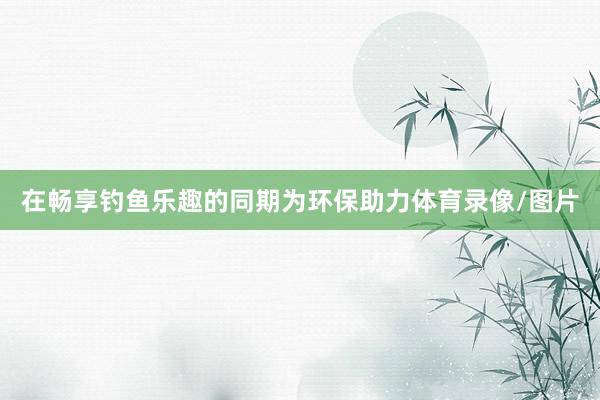 在畅享钓鱼乐趣的同期为环保助力体育录像/图片