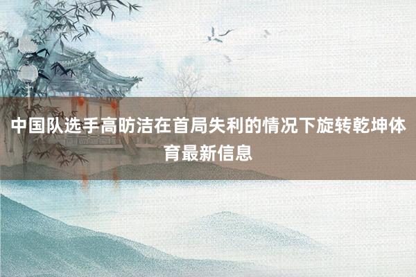 中国队选手高昉洁在首局失利的情况下旋转乾坤体育最新信息