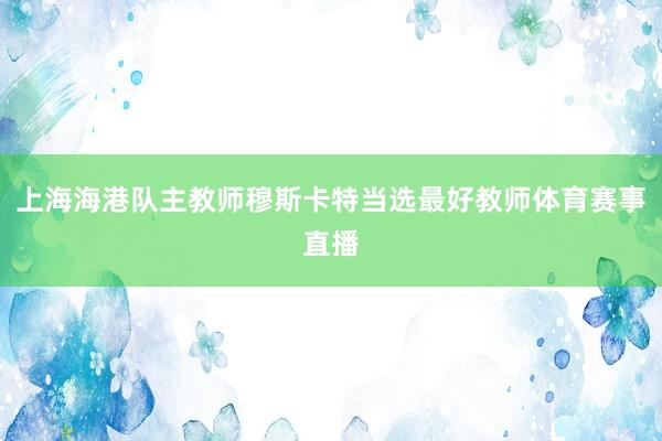 上海海港队主教师穆斯卡特当选最好教师体育赛事直播