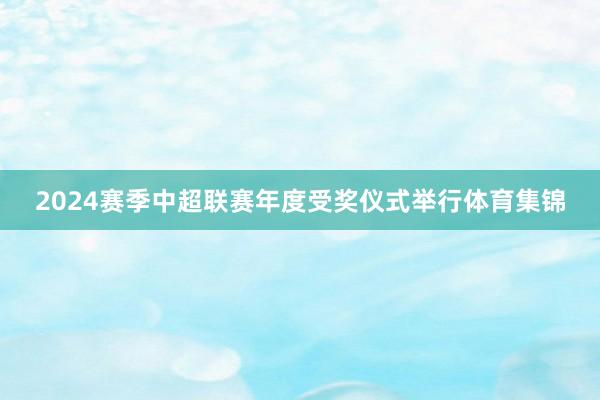 2024赛季中超联赛年度受奖仪式举行体育集锦