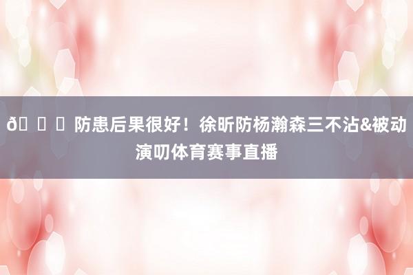 👍防患后果很好！徐昕防杨瀚森三不沾&被动演叨体育赛事直播