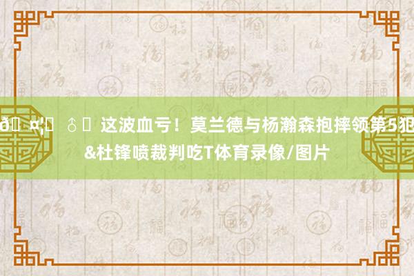 🤦‍♂️这波血亏！莫兰德与杨瀚森抱摔领第5犯&杜锋喷裁判吃T体育录像/图片