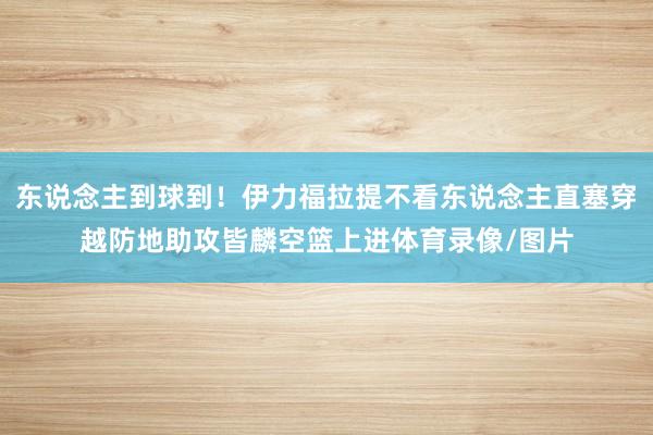 东说念主到球到！伊力福拉提不看东说念主直塞穿越防地助攻皆麟空篮上进体育录像/图片