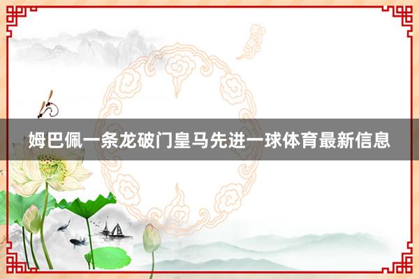 姆巴佩一条龙破门皇马先进一球体育最新信息