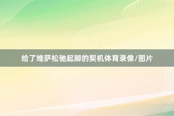 给了维萨松驰起脚的契机体育录像/图片