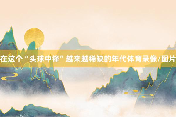 在这个“头球中锋”越来越稀缺的年代体育录像/图片
