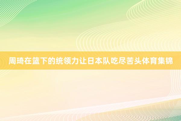 周琦在篮下的统领力让日本队吃尽苦头体育集锦