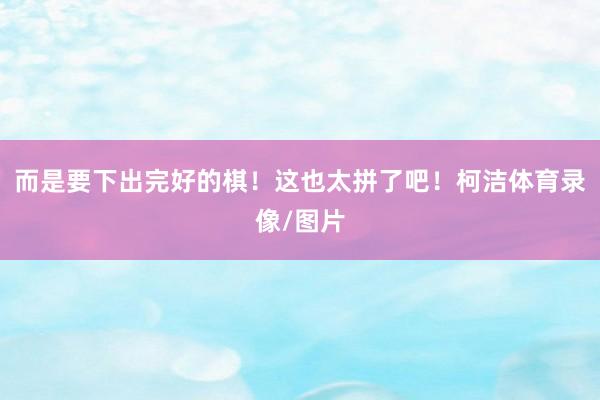 而是要下出完好的棋！这也太拼了吧！柯洁体育录像/图片