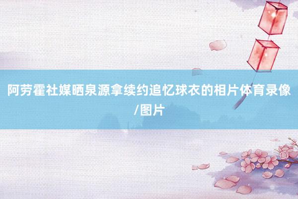 阿劳霍社媒晒泉源拿续约追忆球衣的相片体育录像/图片