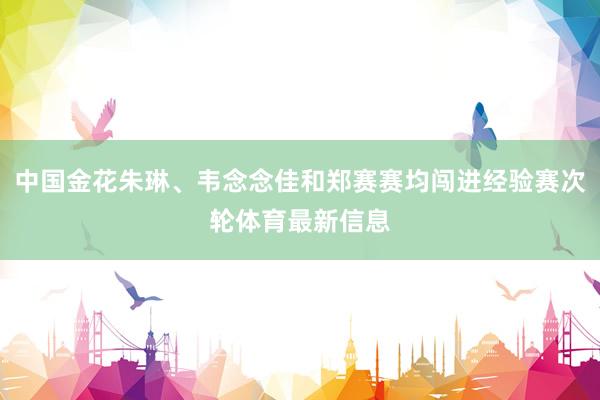 中国金花朱琳、韦念念佳和郑赛赛均闯进经验赛次轮体育最新信息