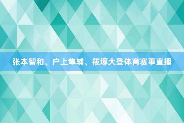 张本智和、户上隼辅、筱塚大登体育赛事直播
