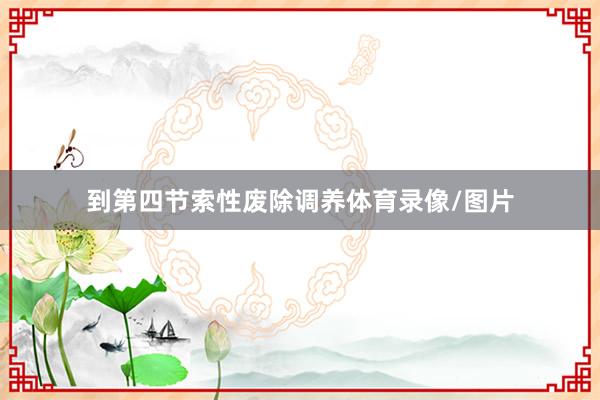 到第四节索性废除调养体育录像/图片