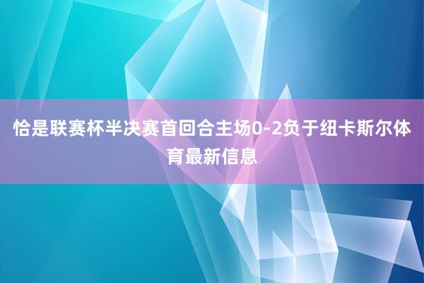 恰是联赛杯半决赛首回合主场0-2负于纽卡斯尔体育最新信息