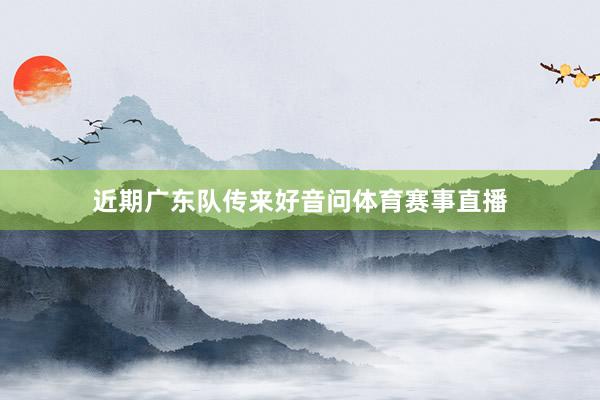 近期广东队传来好音问体育赛事直播