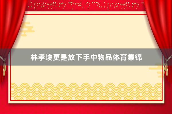林孝埈更是放下手中物品体育集锦