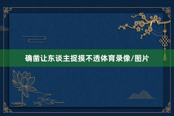 确凿让东谈主捉摸不透体育录像/图片