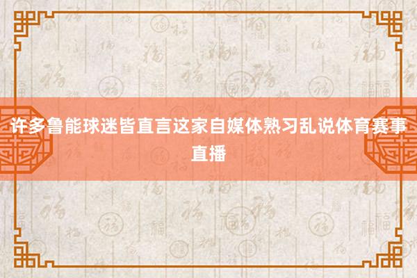 许多鲁能球迷皆直言这家自媒体熟习乱说体育赛事直播