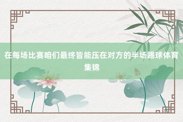 在每场比赛咱们最终皆能压在对方的半场踢球体育集锦