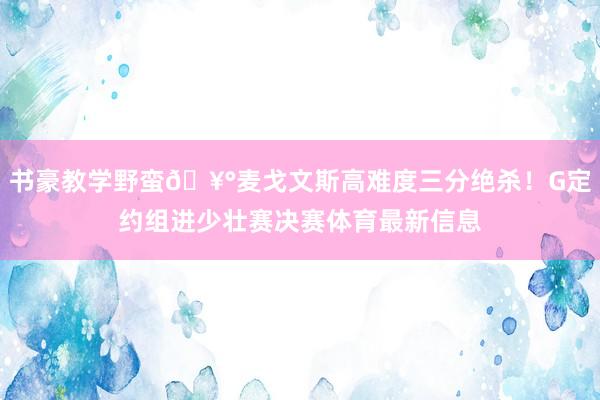 书豪教学野蛮🥰麦戈文斯高难度三分绝杀！G定约组进少壮赛决赛体育最新信息