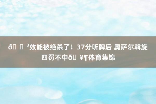 😳效能被绝杀了！37分听牌后 奥萨尔斡旋四罚不中🥶体育集锦