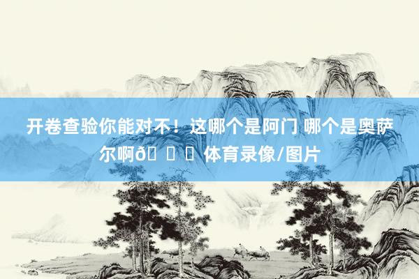 开卷查验你能对不！这哪个是阿门 哪个是奥萨尔啊😂体育录像/图片