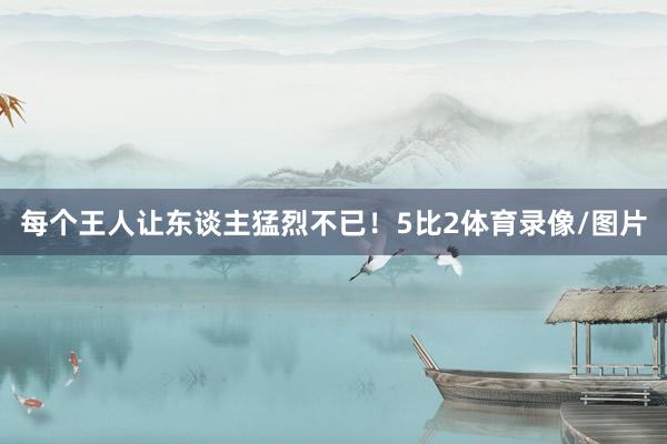 每个王人让东谈主猛烈不已!5比2体育录像/图片