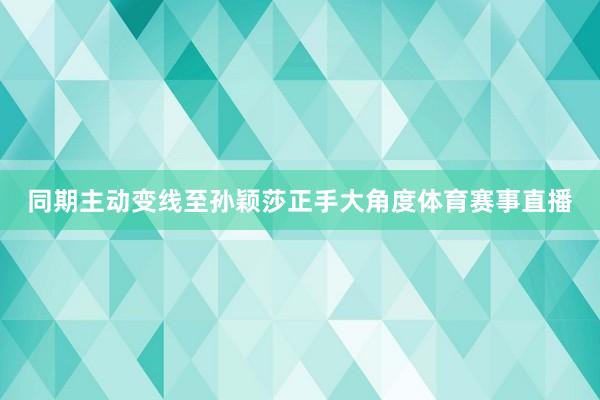 同期主动变线至孙颖莎正手大角度体育赛事直播