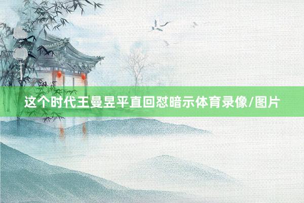 这个时代王曼昱平直回怼暗示体育录像/图片
