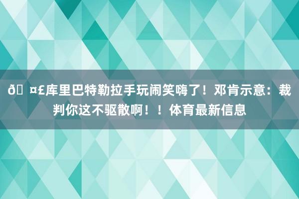 🤣库里巴特勒拉手玩闹笑嗨了！邓肯示意：裁判你这不驱散啊！！体育最新信息