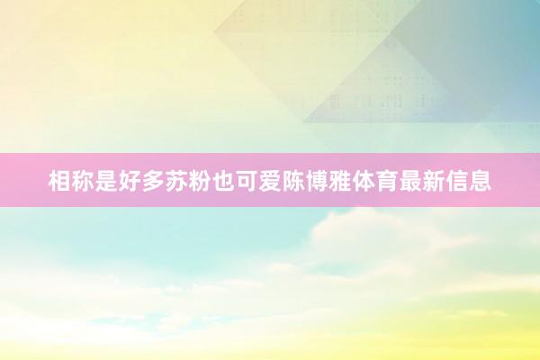 相称是好多苏粉也可爱陈博雅体育最新信息
