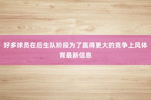 好多球员在后生队阶段为了赢得更大的竞争上风体育最新信息
