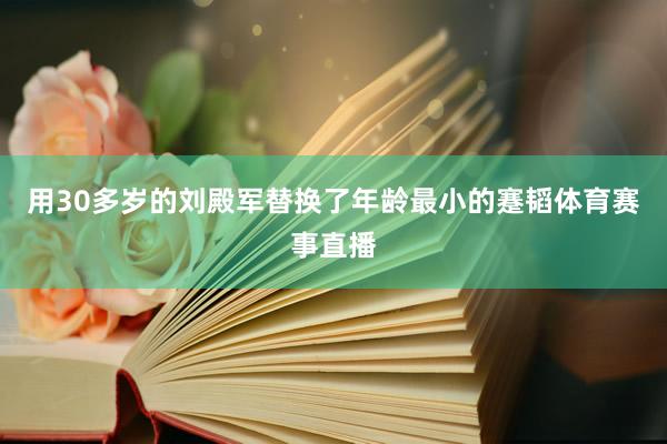 用30多岁的刘殿军替换了年龄最小的蹇韬体育赛事直播