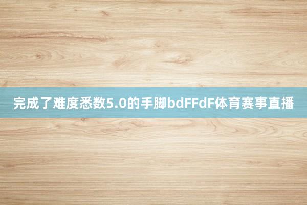 完成了难度悉数5.0的手脚bdFFdF体育赛事直播