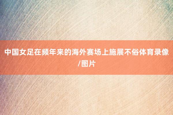 中国女足在频年来的海外赛场上施展不俗体育录像/图片