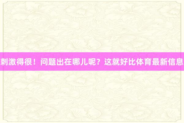 刺激得很!问题出在哪儿呢?这就好比体育最新信息