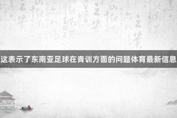 这表示了东南亚足球在青训方面的问题体育最新信息