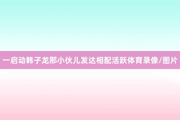 一启动韩子龙那小伙儿发达相配活跃体育录像/图片