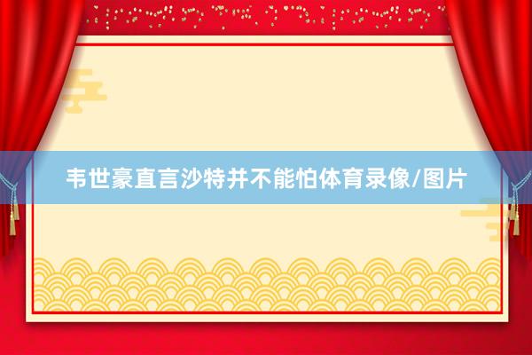 韦世豪直言沙特并不能怕体育录像/图片