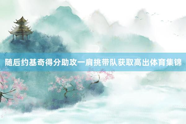 随后约基奇得分助攻一肩挑带队获取高出体育集锦