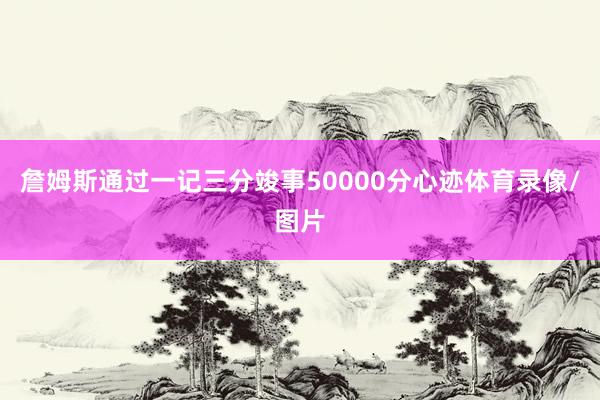 詹姆斯通过一记三分竣事50000分心迹体育录像/图片