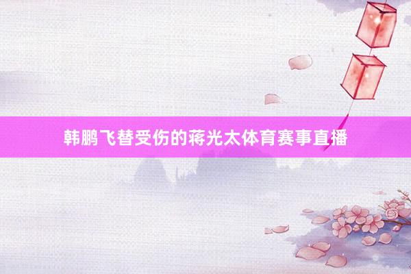 韩鹏飞替受伤的蒋光太体育赛事直播