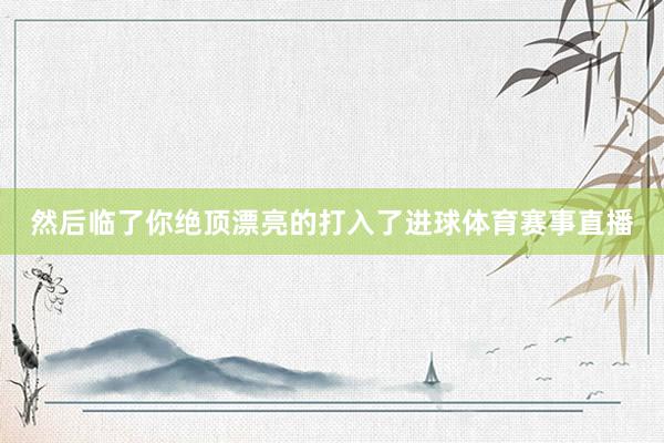然后临了你绝顶漂亮的打入了进球体育赛事直播