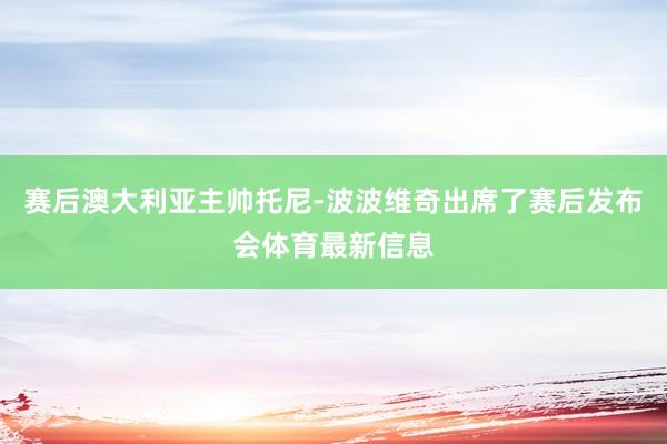 赛后澳大利亚主帅托尼-波波维奇出席了赛后发布会体育最新信息