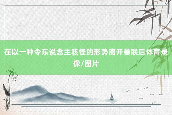 在以一种令东说念主骇怪的形势离开曼联后体育录像/图片